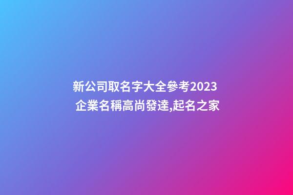 新公司取名字大全參考2023 企業名稱高尚發達,起名之家